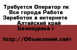 Требуется Оператор пк - Все города Работа » Заработок в интернете   . Алтайский край,Белокуриха г.